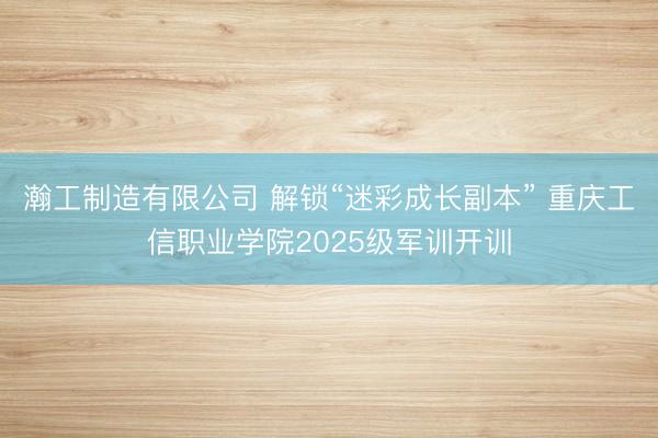瀚工制造有限公司 解锁“迷彩成长副本” 重庆工信职业学院2025级军训开训