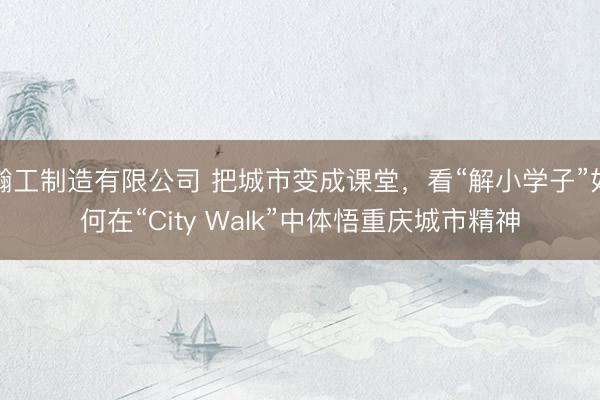 瀚工制造有限公司 把城市变成课堂，看“解小学子”如何在“City Walk”中体悟重庆城市精神