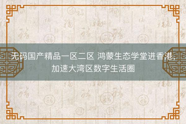 无码国产精品一区二区 鸿蒙生态学堂进香港，加速大湾区数字生活圈