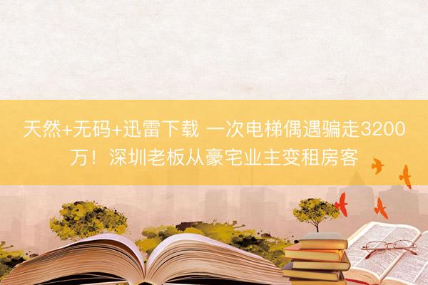 天然+无码+迅雷下载 一次电梯偶遇骗走3200万！深圳老板从豪宅业主变租房客
