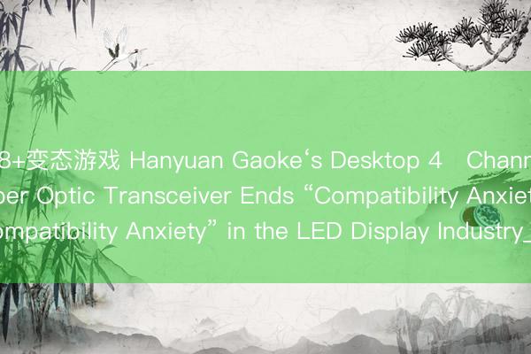 18+变态游戏 Hanyuan Gaoke‘s Desktop 4‑Channel LED Display Fiber Optic Transceiver Ends “Compatibility Anxiety” in the LED Display Industry_搜狐网