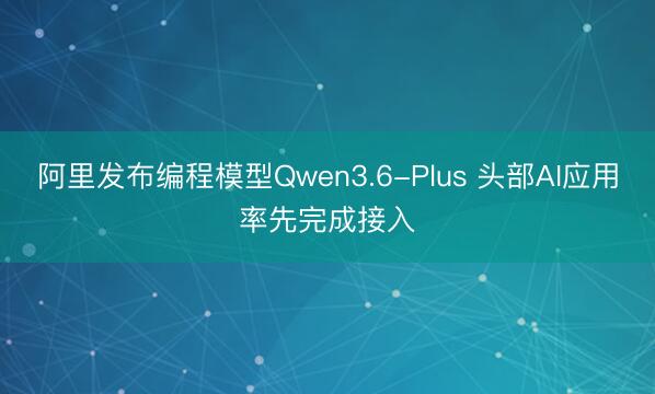阿里发布编程模型Qwen3.6-Plus 头部AI应用率先完成接入