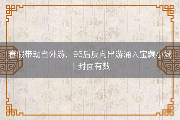 春假带动省外游，95后反向出游涌入宝藏小城丨封面有数