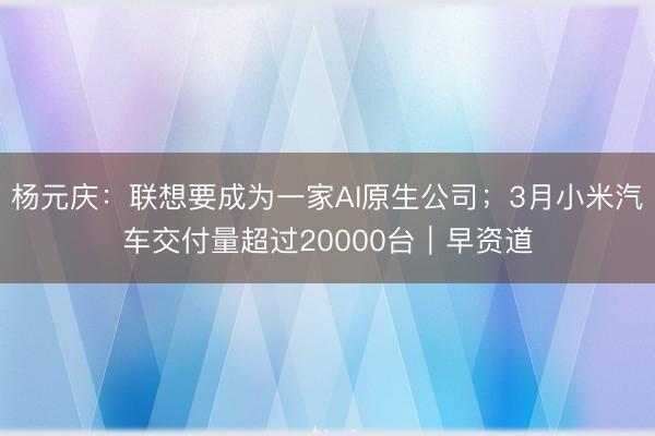 杨元庆：联想要成为一家AI原生公司；3月小米汽车交付量超过20000台｜早资道