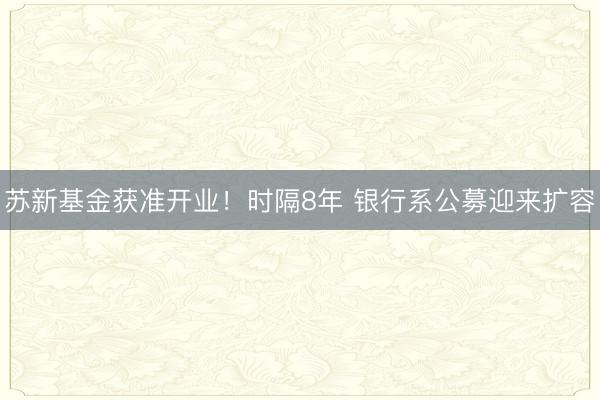 苏新基金获准开业！时隔8年 银行系公募迎来扩容