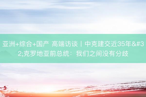 亚洲+综合+国产 高端访谈丨中克建交近35年 克罗地亚前总统：我们之间没有分歧