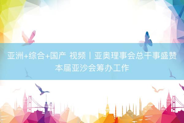 亚洲+综合+国产 视频丨亚奥理事会总干事盛赞本届亚沙会筹办工作