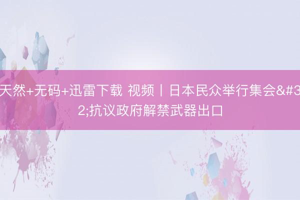 天然+无码+迅雷下载 视频丨日本民众举行集会 抗议政府解禁武器出口