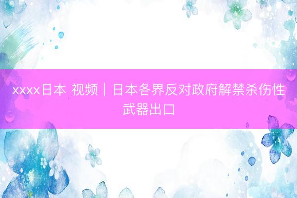 xxxx日本 视频｜日本各界反对政府解禁杀伤性武器出口