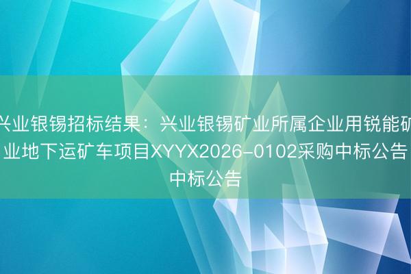 兴业银锡招标结果：兴业银锡矿业所属企业用锐能矿业地下运矿车项目XYYX2026-0102采购中标公告