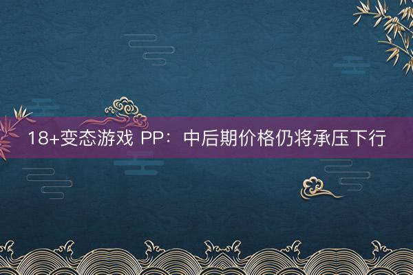 18+变态游戏 PP：中后期价格仍将承压下行