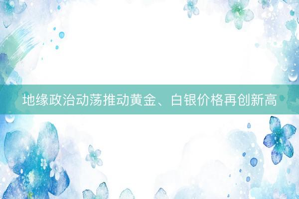 地缘政治动荡推动黄金、白银价格再创新高