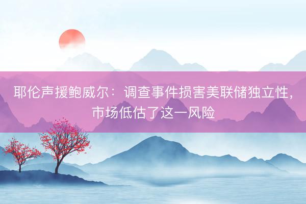 耶伦声援鲍威尔：调查事件损害美联储独立性，市场低估了这一风险