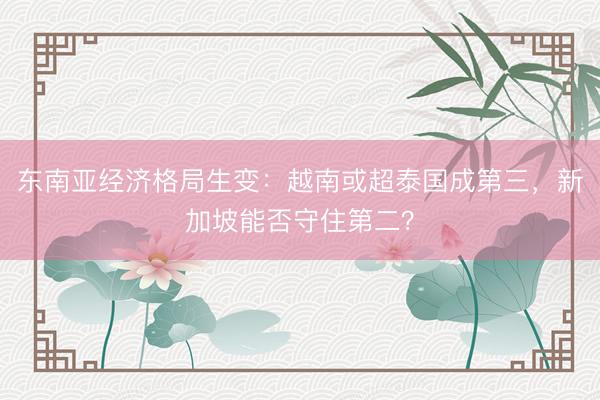 东南亚经济格局生变：越南或超泰国成第三，新加坡能否守住第二？