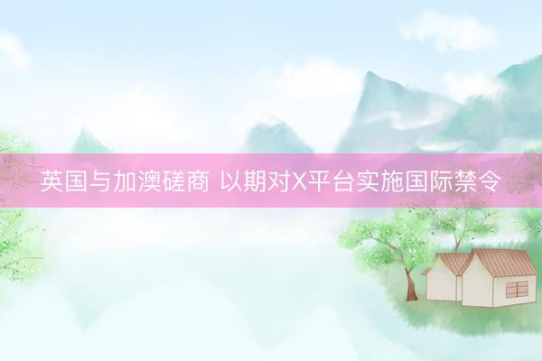 英国与加澳磋商 以期对X平台实施国际禁令