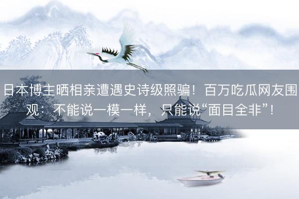 日本博主晒相亲遭遇史诗级照骗！百万吃瓜网友围观：不能说一模一样，只能说“面目全非”！