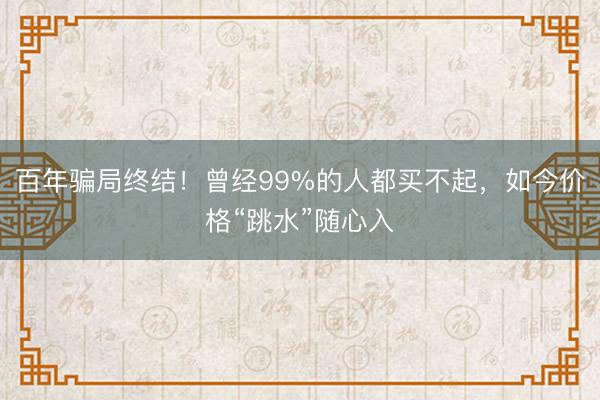 百年骗局终结！曾经99%的人都买不起，如今价格“跳水”随心入