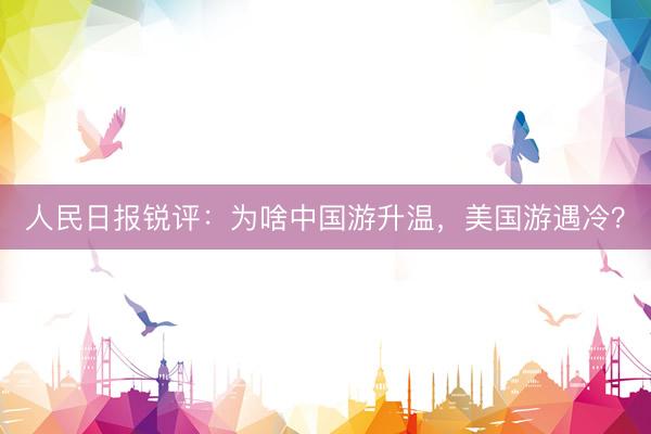 人民日报锐评：为啥中国游升温，美国游遇冷？