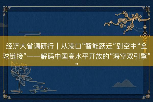 经济大省调研行｜从港口“智能跃迁”到空中“全球链接”——解码中国高水平开放的“海空双引擎”