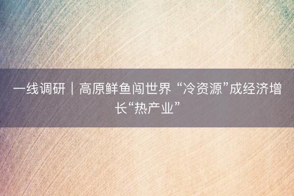 一线调研｜高原鲜鱼闯世界 “冷资源”成经济增长“热产业”
