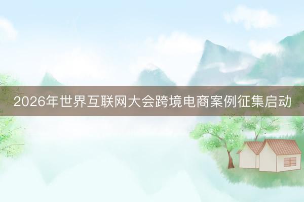 2026年世界互联网大会跨境电商案例征集启动