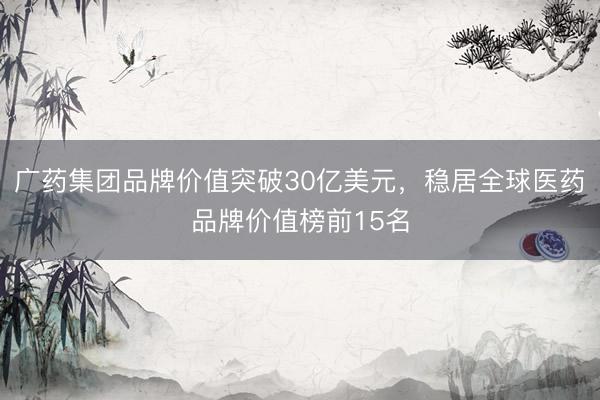 广药集团品牌价值突破30亿美元，稳居全球医药品牌价值榜前15名