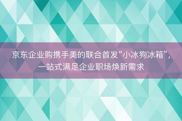 京东企业购携手美的联合首发“小冰狗冰箱”，一站式满足企业职场焕新需求