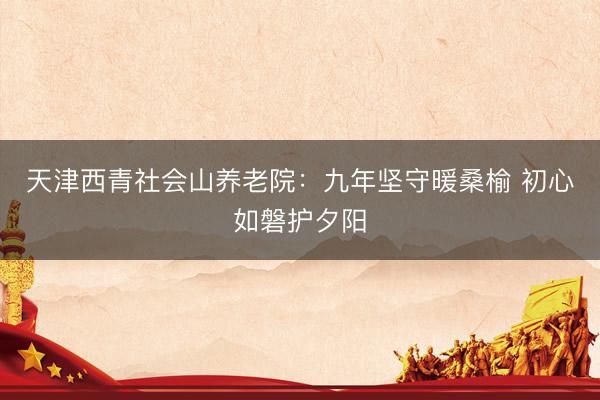 天津西青社会山养老院：九年坚守暖桑榆 初心如磐护夕阳