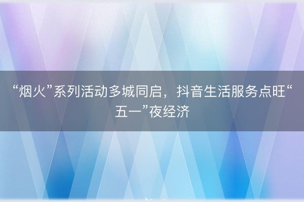 “烟火”系列活动多城同启，抖音生活服务点旺“五一”夜经济