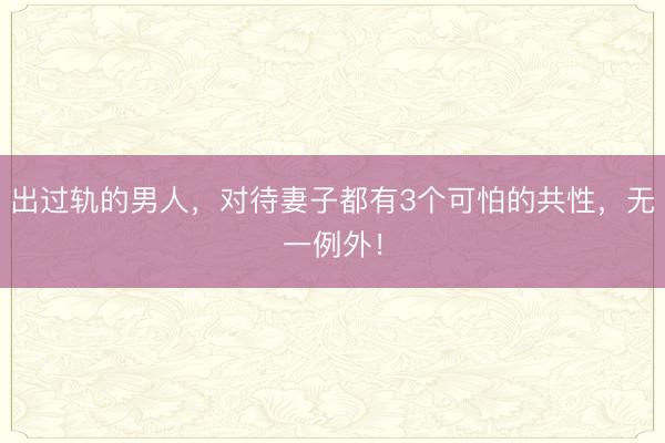 出过轨的男人，对待妻子都有3个可怕的共性，无一例外！