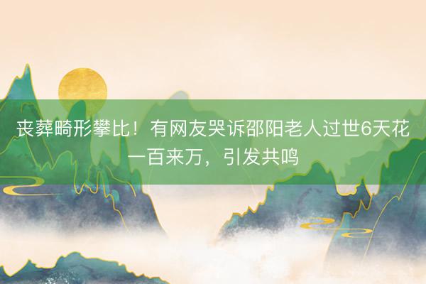 丧葬畸形攀比！有网友哭诉邵阳老人过世6天花一百来万，引发共鸣