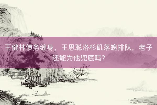 王健林债务缠身，王思聪洛杉矶落魄排队，老子还能为他兜底吗？