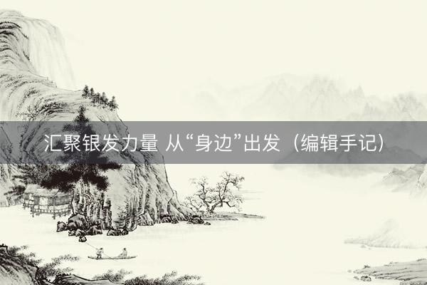 汇聚银发力量 从“身边”出发（编辑手记）