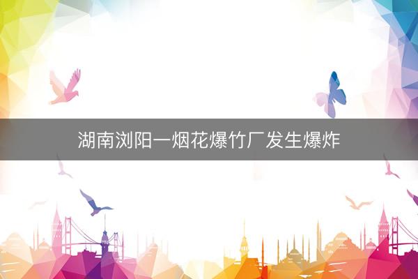 湖南浏阳一烟花爆竹厂发生爆炸