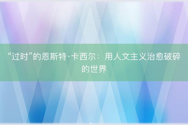 “过时”的恩斯特·卡西尔：用人文主义治愈破碎的世界