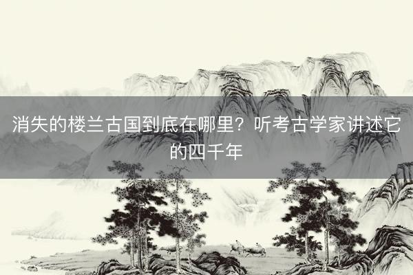 消失的楼兰古国到底在哪里？听考古学家讲述它的四千年