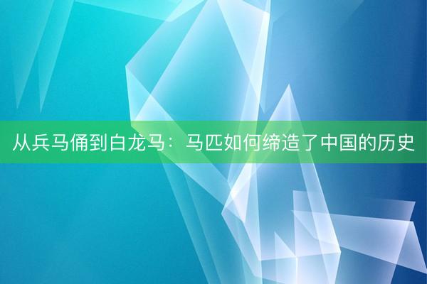 从兵马俑到白龙马：马匹如何缔造了中国的历史