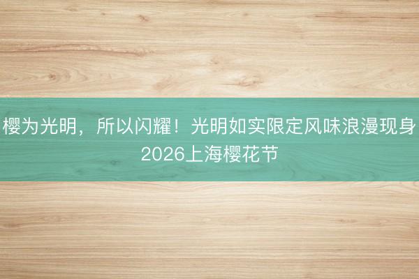 樱为光明，所以闪耀！光明如实限定风味浪漫现身2026上海樱花节