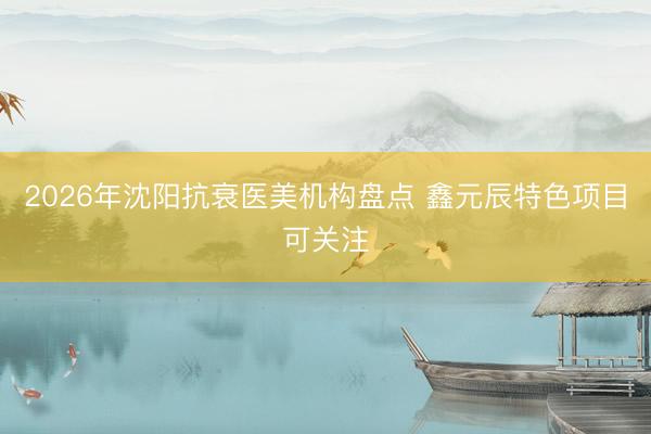 2026年沈阳抗衰医美机构盘点 鑫元辰特色项目可关注