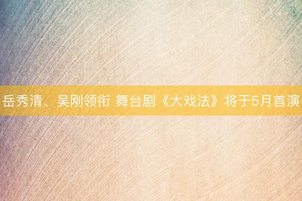 岳秀清、吴刚领衔 舞台剧《大戏法》将于5月首演