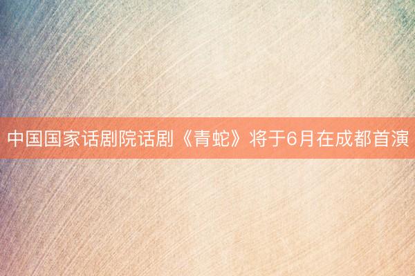 中国国家话剧院话剧《青蛇》将于6月在成都首演