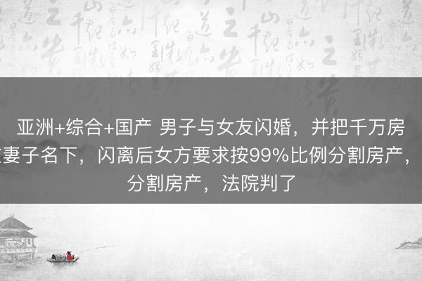 亚洲+综合+国产 男子与女友闪婚，并把千万房产登记在妻子名下，闪离后女方要求按99%比例分割房产，法院判了