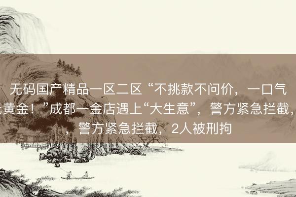 无码国产精品一区二区 “不挑款不问价，一口气买了12万元黄金！”成都一金店遇上“大生意”，警方紧急拦截，2人被刑拘
