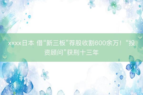 xxxx日本 借“新三板”荐股收割600余万！“投资顾问”获刑十三年