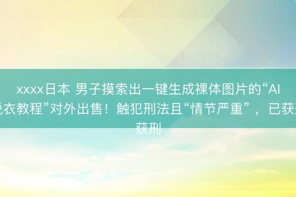 xxxx日本 男子摸索出一键生成裸体图片的“AI脱衣教程”对外出售！触犯刑法且“情节严重” ，已获刑