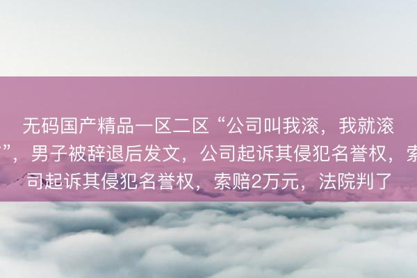 无码国产精品一区二区 “公司叫我滚，我就滚了，连个响声都没有”，男子被辞退后发文，公司起诉其侵犯名誉权，索赔2万元，法院判了