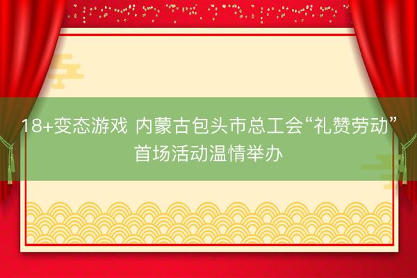 18+变态游戏 内蒙古包头市总工会“礼赞劳动”首场活动温情举办