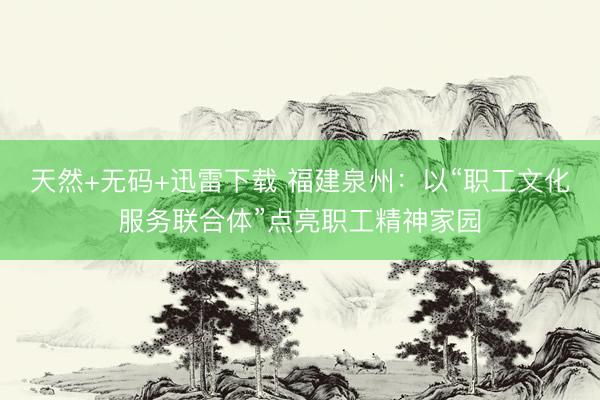 天然+无码+迅雷下载 福建泉州：以“职工文化服务联合体”点亮职工精神家园