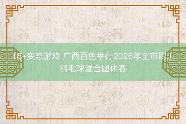 18+变态游戏 广西百色举行2026年全市职工羽毛球混合团体赛