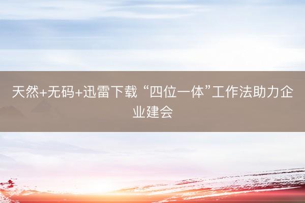 天然+无码+迅雷下载 “四位一体”工作法助力企业建会
